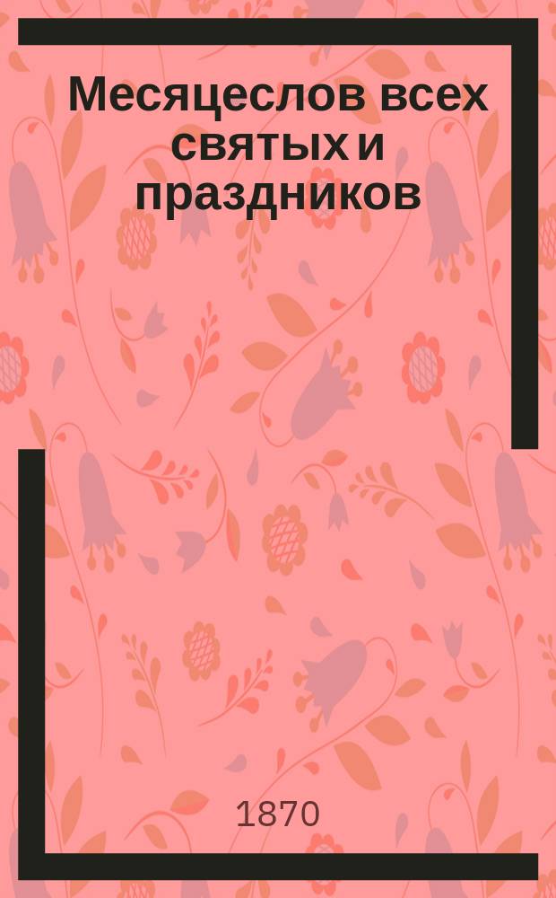 Месяцеслов всех святых и праздников : С прил. пасхалии с 1870 по 1890 год и тропарей и кондаков на все дванадесятые и великие церковные праздники