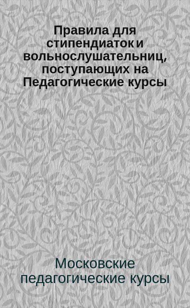 Правила для стипендиаток и вольнослушательниц, поступающих на Педагогические курсы, и для кандидаток, поступающих в подготовительный класс при женском училище П.И. Чепелевской