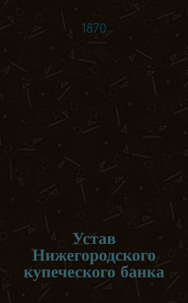 Устав Нижегородского купеческого банка : Утв. 24 мая (5 июня) 1870 г.