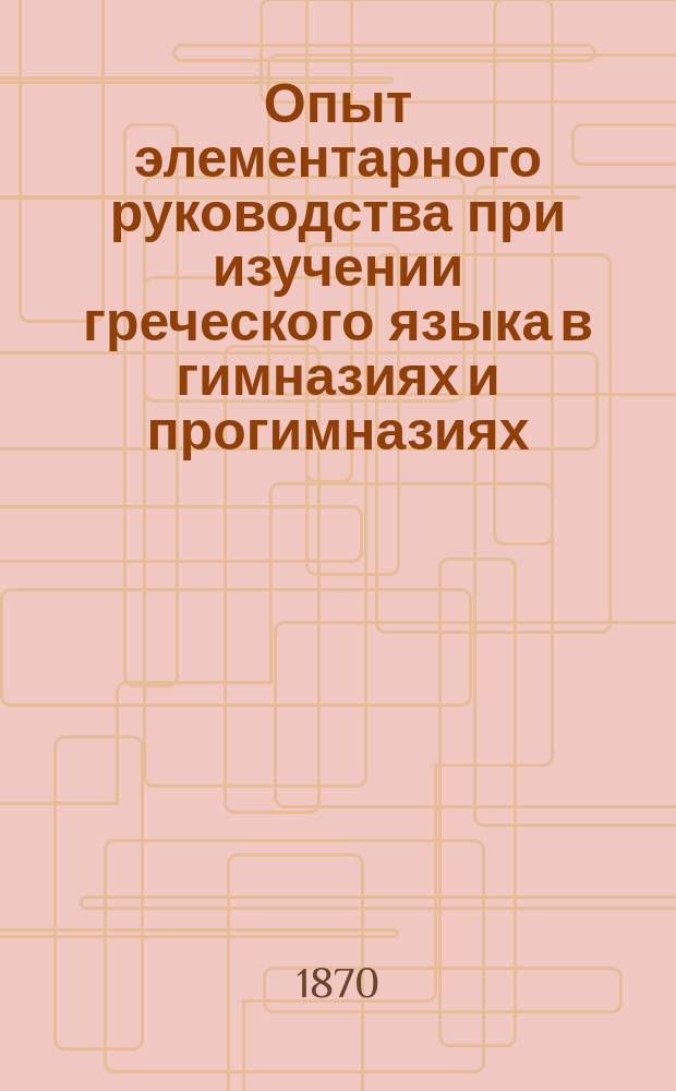 Опыт элементарного руководства при изучении греческого языка в гимназиях и прогимназиях : Курс. 1 и 2