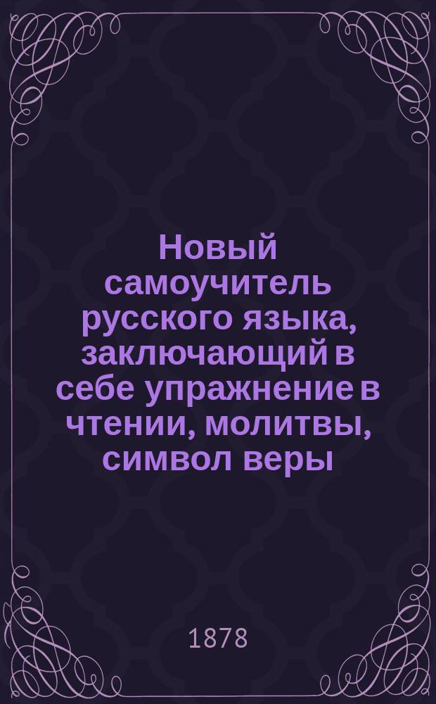 Новый самоучитель русского языка, заключающий в себе упражнение в чтении, молитвы, символ веры, заповеди, правила мудрости христианской, краткую священную историю Ветхого и Нового завета, стихотворения для выучивания детям наизусть, басни, начертание цифр и таблицу умножения