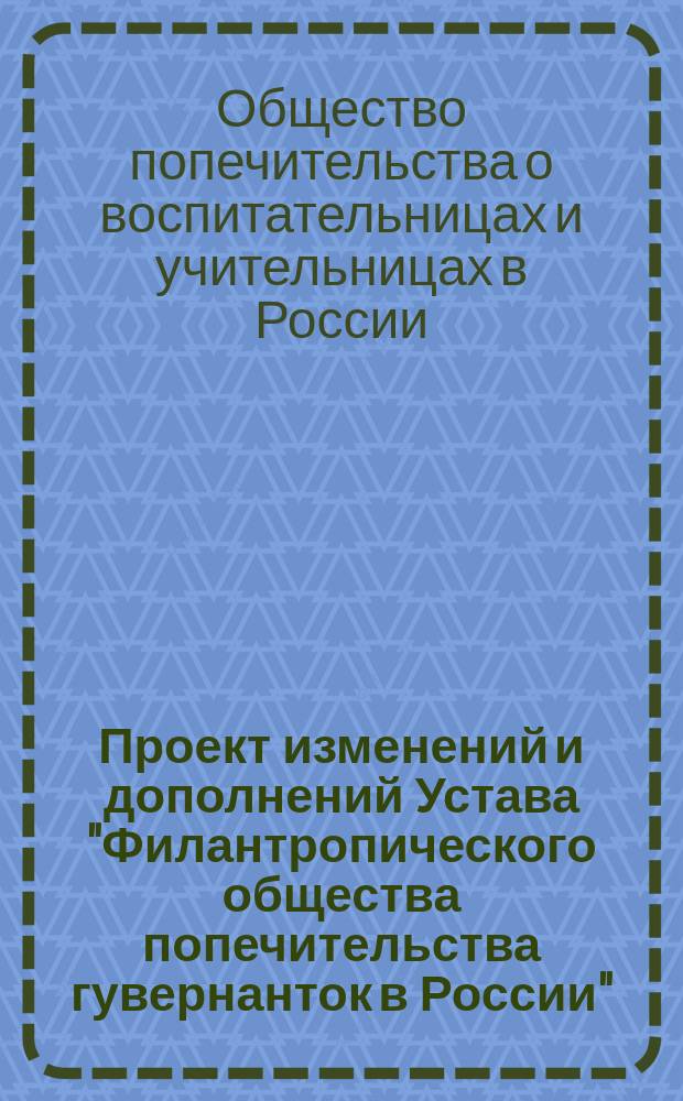Проект изменений и дополнений Устава "Филантропического общества попечительства гувернанток в России", которое предположено переименовать в "Общество попечительства о воспитательницах и учительницах в России"