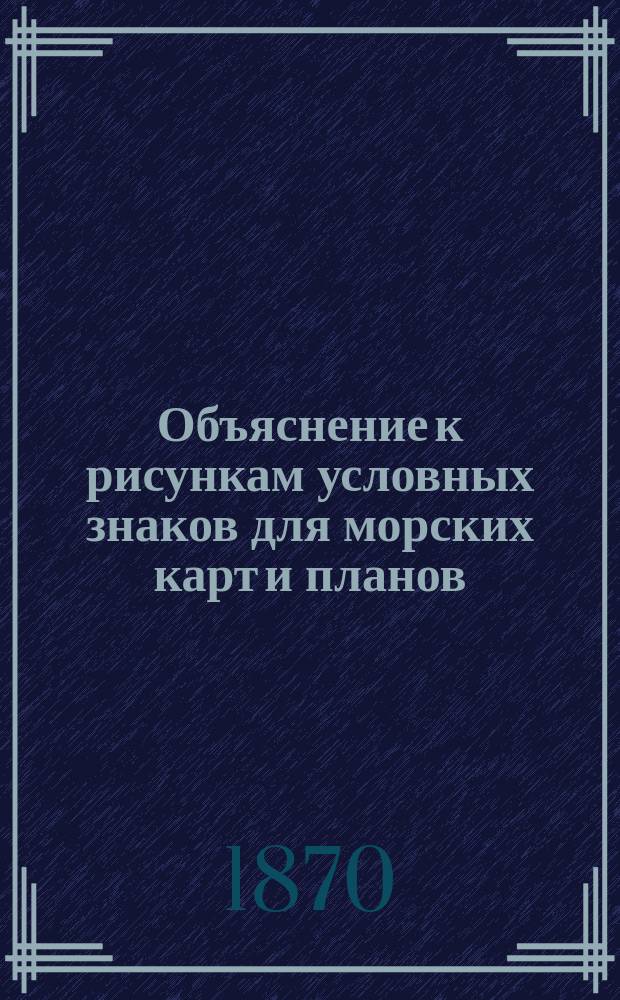 Объяснение к рисункам условных знаков для морских карт и планов : Сост. при Гидрогр. деп. Мор. м-ва в 1869 г