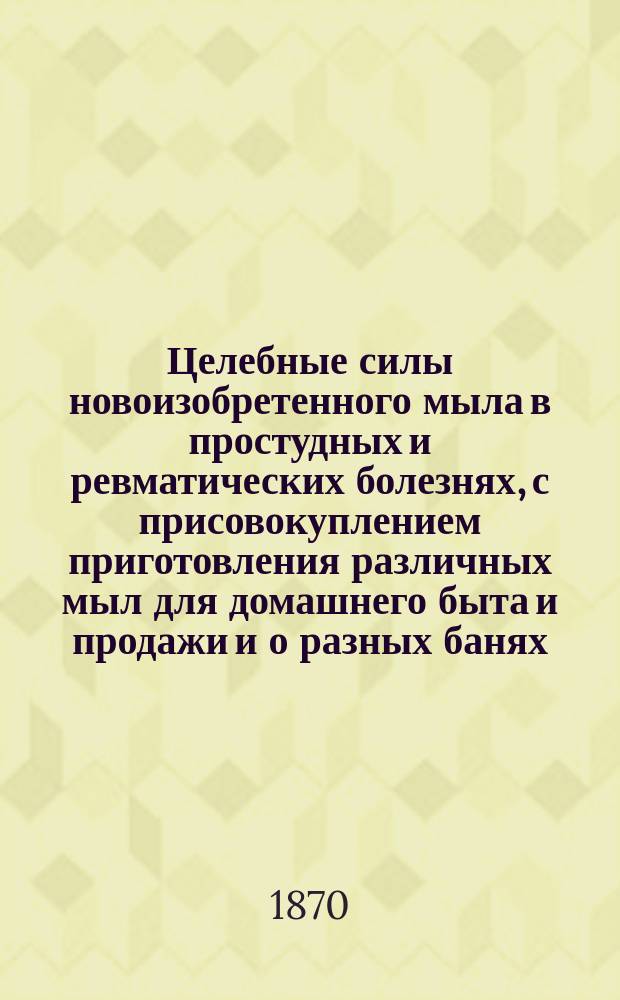 Целебные силы новоизобретенного мыла в простудных и ревматических болезнях, с присовокуплением приготовления различных мыл для домашнего быта и продажи и о разных банях, ванных и купальнях для восстановления народного здравия