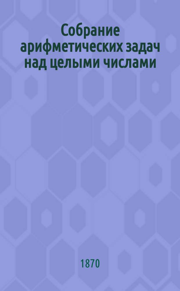 Собрание арифметических задач над целыми числами : Выбраны из различ. учебников для упражнения ниж. чинов А. Пеньковским