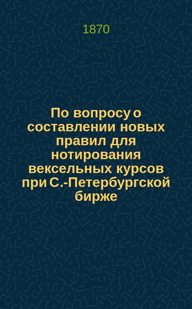По вопросу о составлении новых правил для нотирования вексельных курсов при С.-Петербургской бирже : Сентябрь 1870 г