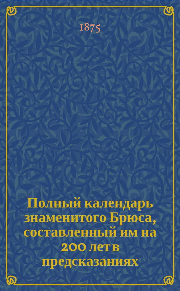 Полный календарь знаменитого Брюса, составленный им на 200 лет в предсказаниях: о погоде, об урожаях, солнечных и лунных затмениях и о судьбе каждого человека
