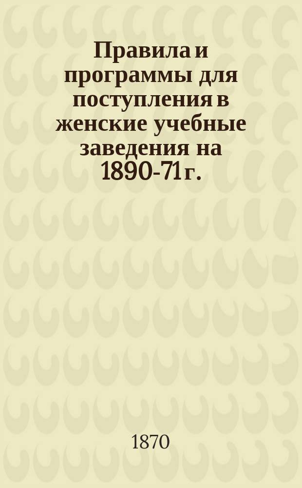 Правила и программы для поступления в женские учебные заведения на 1890-71 г.