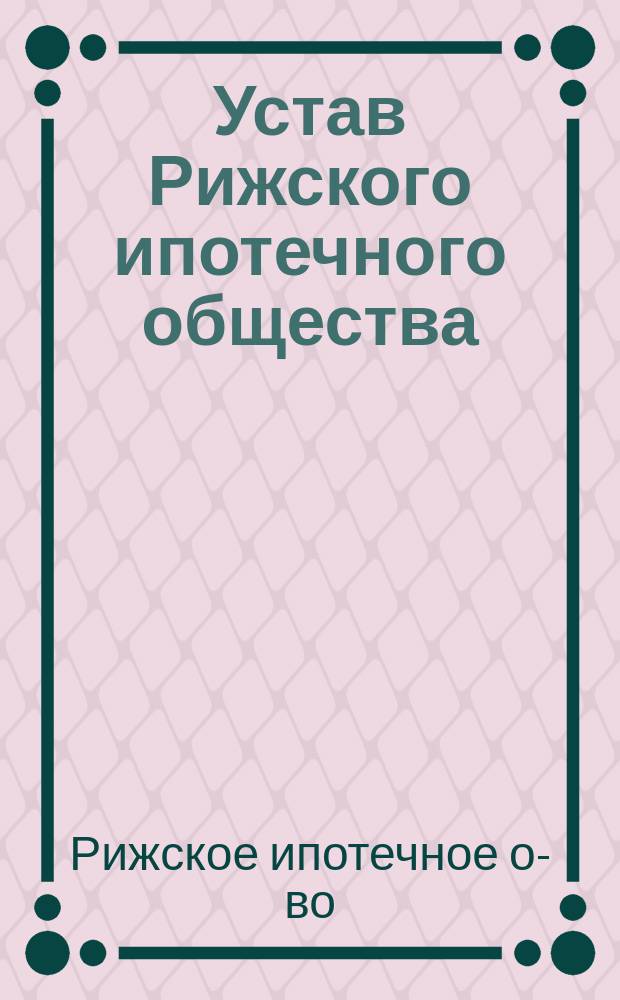 Устав Рижского ипотечного общества : С опубликованными 16 февр. 1879 г. в № 23 и 13 ноября 1884 г. в № 114 Собрания узаконений и распоряжений правительства изменениями и дополнениями