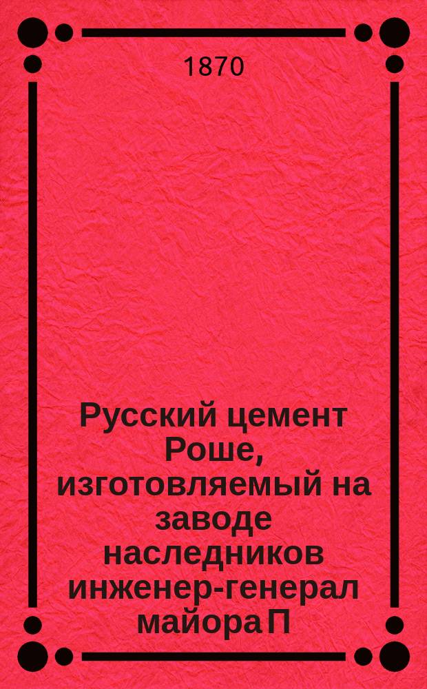 Русский цемент Роше, изготовляемый на заводе наследников инженер-генерал майора П.Е. Роше