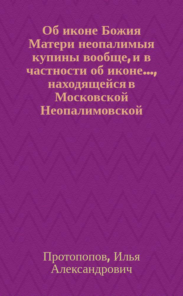 Об иконе Божия Матери неопалимыя купины вообще, и в частности об иконе..., находящейся в Московской Неопалимовской, близ Девичьего поля, церкви