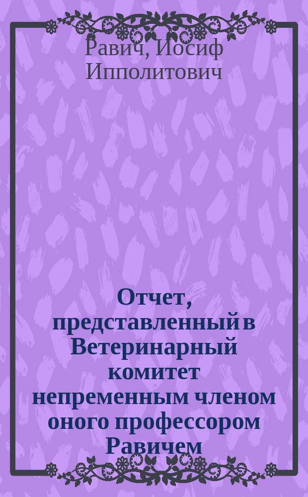 Отчет, представленный в Ветеринарный комитет непременным членом оного профессором Равичем, о результатах командировки его летом 1870 г. в степные губернии империи