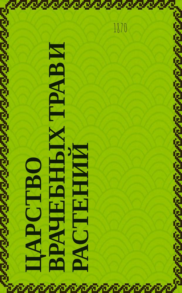 Царство врачебных трав и растений : (Целеб. травник) : Книга практ. советов : Как узнавать, находить, собирать и сушить врач. травы, корни, корки и проч. и как из них приготовлять лекарства: декокты, настои, пластыри, мази, соки и т. п.; и как их употреблять от различных болезней и для того, чтоб продлить человеч. жизнь : С политипаж. рис. в тексте и особым прил., состоящим из лекарств. изображений, по которым можно безошибочно отличать врач. травы от ядовитых : В 2 ч