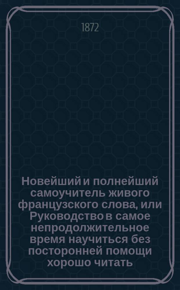 Новейший и полнейший самоучитель живого французского слова, или Руководство в самое непродолжительное время научиться без посторонней помощи хорошо читать, писать и говорить по-французски : С прил. прописей чистописания : Сост. по новейшим и лучшим источникам Е. Фурман