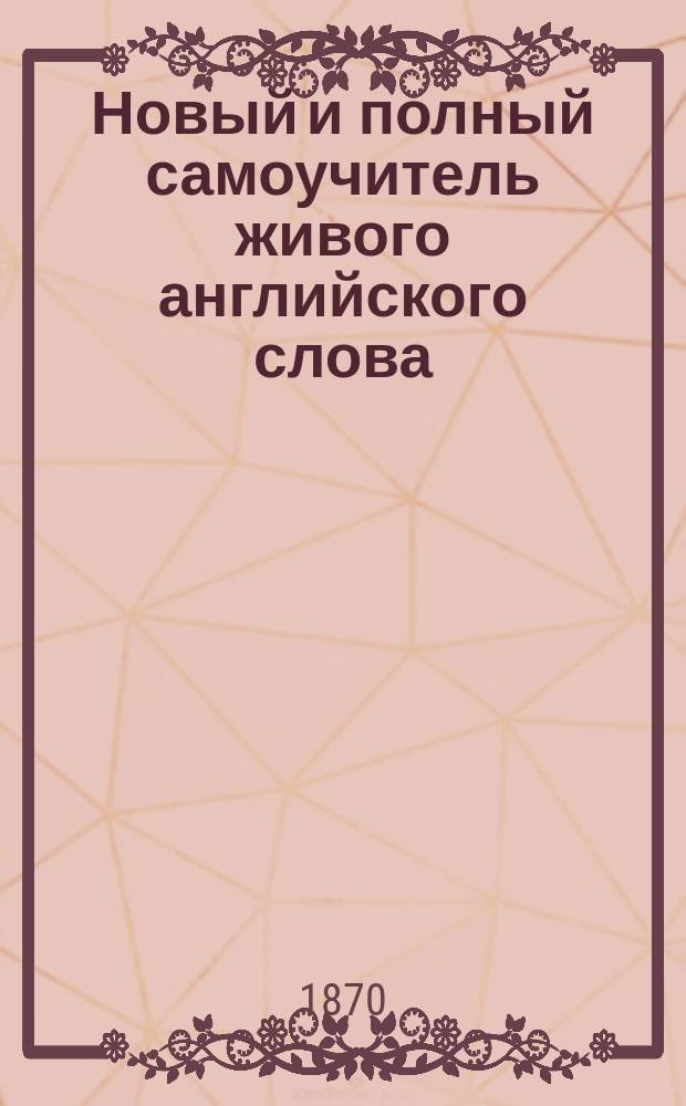 Новый и полный самоучитель живого английского слова : Рук. научиться без посторонней помощи хорошо читать, писать и говорить по-английски