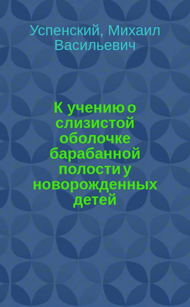 К учению о слизистой оболочке барабанной полости у новорожденных детей (в анатомо-патологическом отношении) : Дисс. на степ. д-ра мед. мл. врача Лейб.-гвардии Кирасир. полка М. Успенского