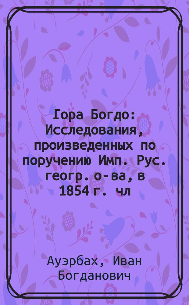 Гора Богдо : Исследования, произведенных по поручению Имп. Рус. геогр. о-ва, в 1854 г. чл.-сотр. И.Б. Ауэрбахом