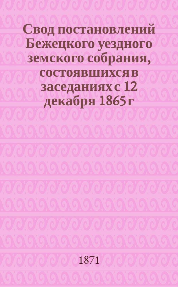 Свод постановлений Бежецкого уездного земского собрания, состоявшихся в заседаниях с 12 декабря 1865 г. по 19-е мая 1871 года