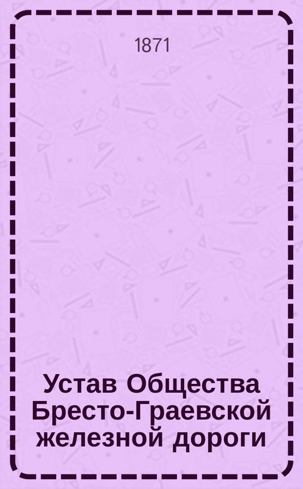 Устав Общества Бресто-Граевской железной дороги : (Выс. утв. 30 апр. 1871 г.)