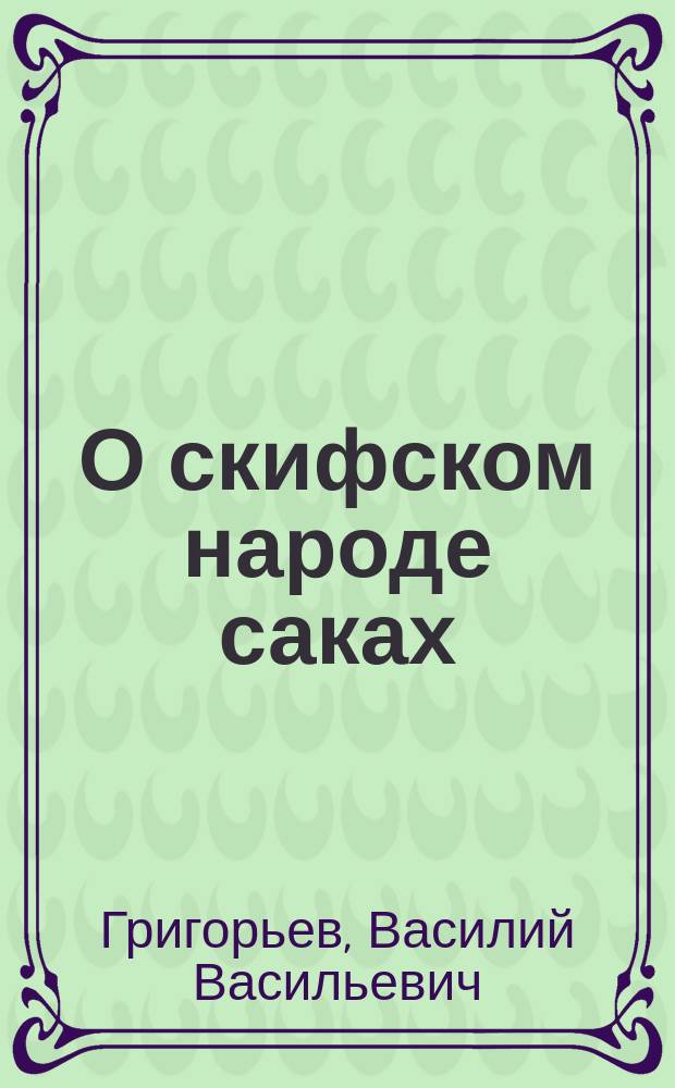О скифском народе саках : Ист. моногр., напис. к двадцатипятилетнему юбилею Имп. Рус. археол. о-ва В.В. Григорьевым, д. чл. этого О-ва и управляющим в оном Отд. вост. археологии