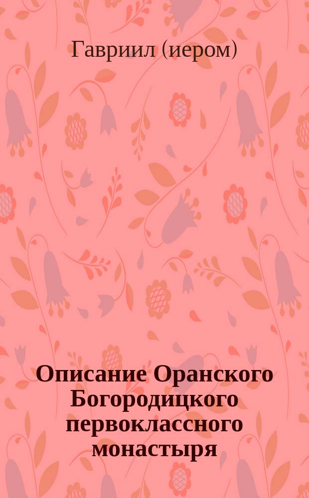 Описание Оранского Богородицкого первоклассного монастыря : С прил. сказания о чудесах, бывших от чудотвор. иконы Владим., находящейся в оном монастыре, с видом монастыря и снимков с иконы Владим. божией матери