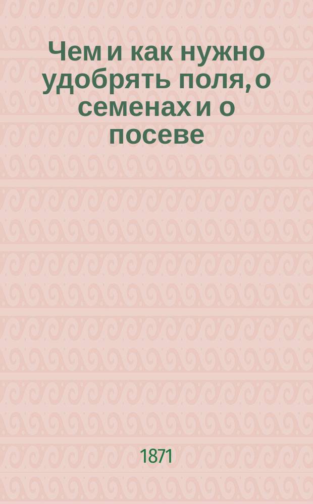 Чем и как нужно удобрять поля, о семенах и о посеве : Руководство для крестьян земледельцев