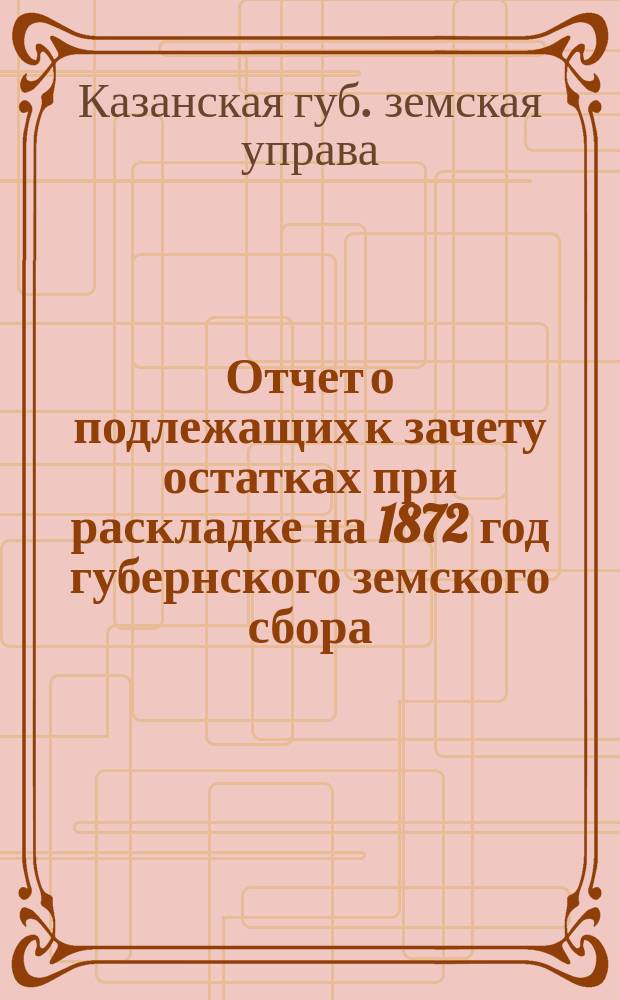 Отчет о подлежащих к зачету остатках при раскладке на 1872 год губернского земского сбора, составленный Казанской губернской земской управой на основании постановления 6-го очередного Губернского земского собрания, ст. 5