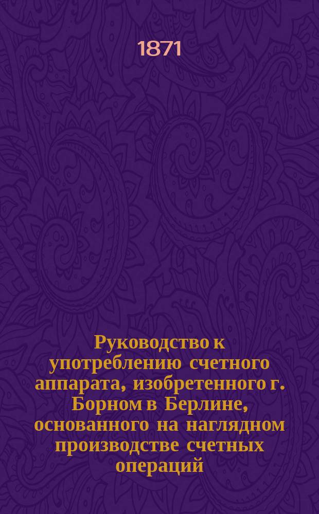 Руководство к употреблению счетного аппарата, изобретенного г. Борном в Берлине, основанного на наглядном производстве счетных операций, посредством изменения числа и цвета точек : Для первонач. преподавания : Система от 1-100