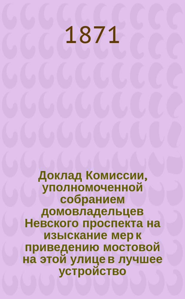Доклад Комиссии, уполномоченной собранием домовладельцев Невского проспекта на изыскание мер к приведению мостовой на этой улице в лучшее устройство; Отзыв Русского технического общества по вопросу об устройстве мостовых в С.-Петербурге