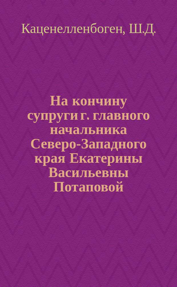 На кончину супруги г. главного начальника Северо-Западного края Екатерины Васильевны Потаповой : Стихотворение Ш.Д. Каценэлленбогена