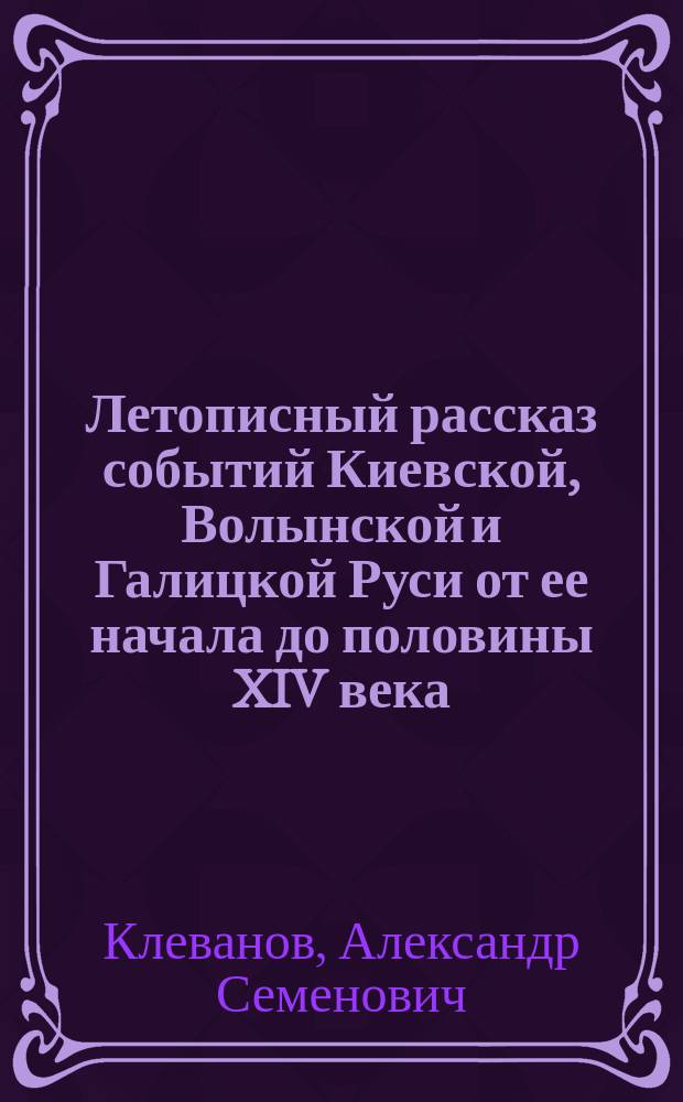 Летописный рассказ событий Киевской, Волынской и Галицкой Руси от ее начала до половины XIV века : Изд. с прил. двух исслед.: О значении Русской летописи в духовном развитии русского народа и О феодализме на Руси
