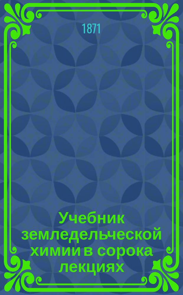 Учебник земледельческой химии в сорока лекциях : Для употребления в ун-тах и высш. с.-х. учеб. заведениях, а также для самоучения