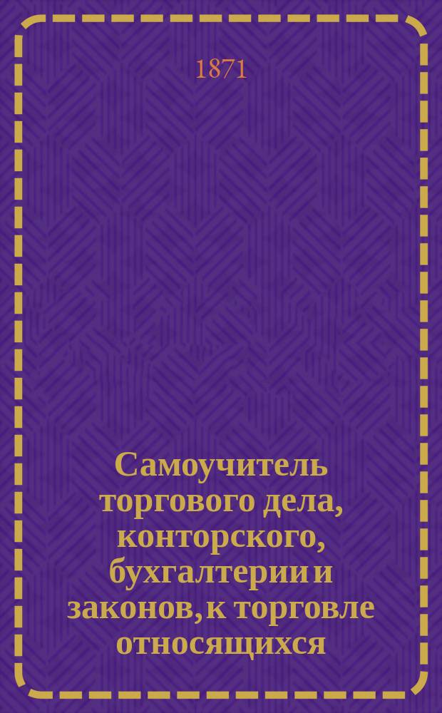 Самоучитель торгового дела, конторского, бухгалтерии и законов, к торговле относящихся : Полн. и необходимое руководство для купцов, их приказчиков, конторщиков, бухгалтеров и всех лиц, к торговле соприкоснов. или к ней себя подготовляющих : В 9 ч