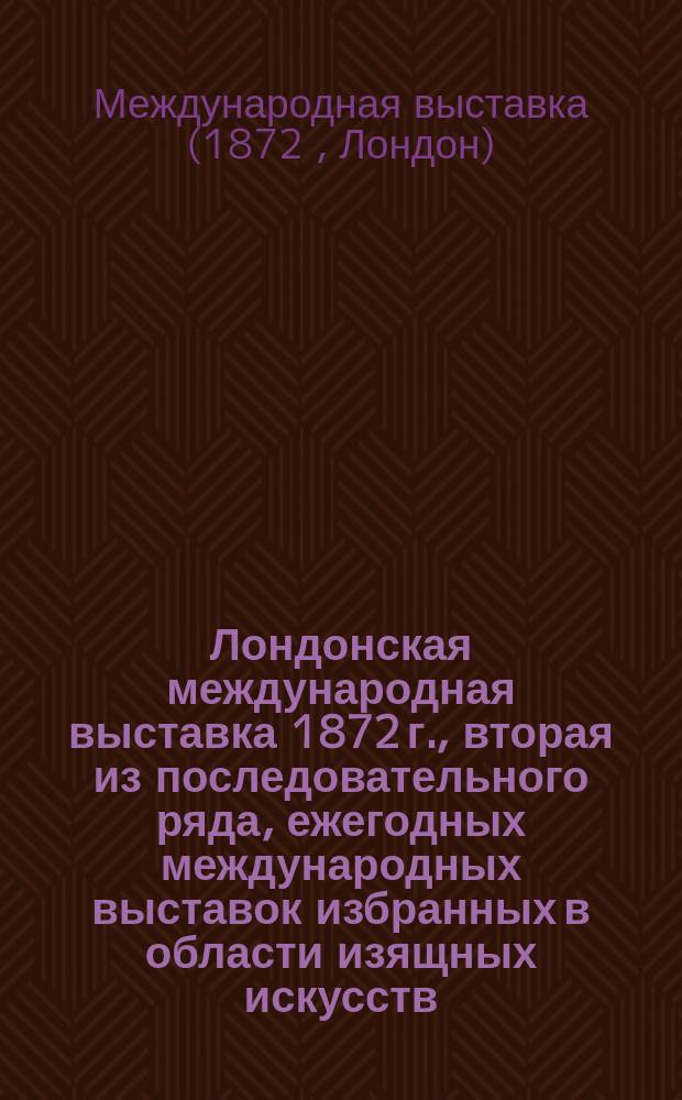 Лондонская международная выставка 1872 г., вторая из последовательного ряда, ежегодных международных выставок избранных в области изящных искусств (включая музыку), технических производств и новейших научных изобретений и открытий, состоящая под управлением комиссаров ее величества, устраивавших выставку 1851 года