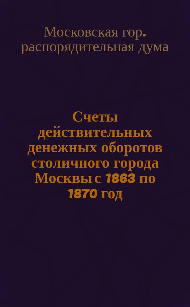 Счеты действительных денежных оборотов столичного города Москвы с 1863 по 1870 год : 2-е прил. к Счету действительных денежных оборотов г. Москвы за 1869 год