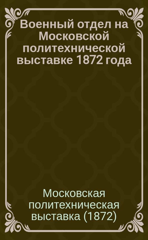 Военный отдел на Московской политехнической выставке 1872 года : Цель и орг. отд., очерк его прогр. : Сост. в Комис. по устройству Воен. отд. на Политехн. выст. 1872 г