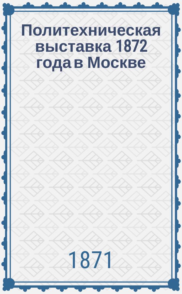 Политехническая выставка 1872 года в Москве : Список чл. О составе Выст. Правила Выст. Льготы по провозу