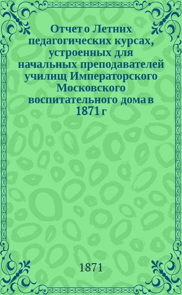 Отчет о Летних педагогических курсах, устроенных для начальных преподавателей училищ Императорского Московского воспитательного дома в 1871 г.