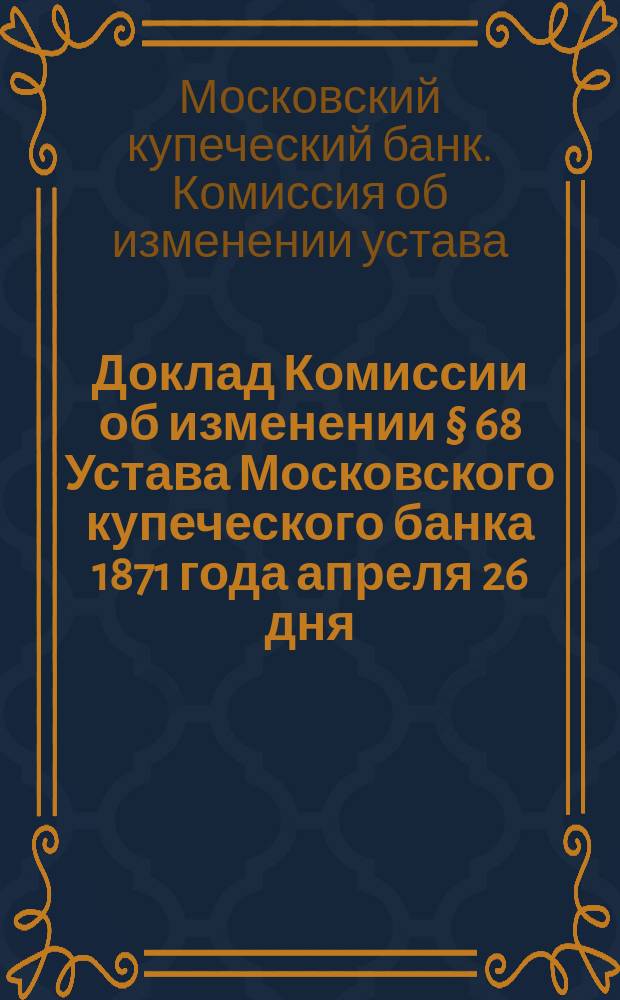 Доклад Комиссии об изменении § 68 Устава Московского купеческого банка 1871 года апреля 26 дня