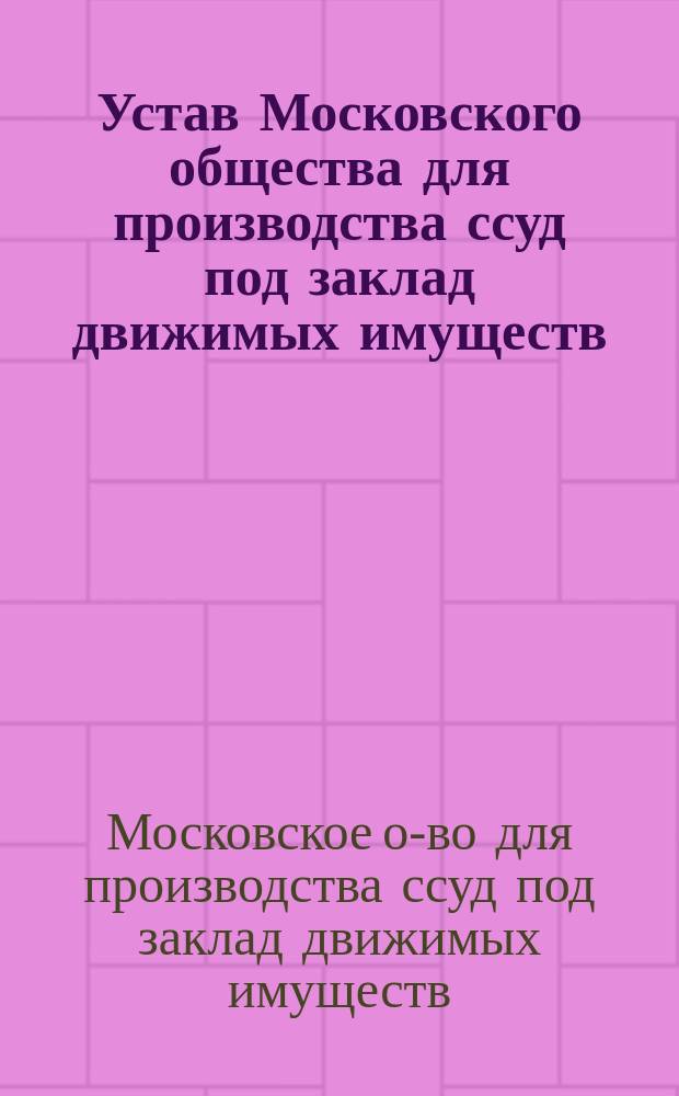 Устав Московского общества для производства ссуд под заклад движимых имуществ : Утв. 21 мая 1871 г