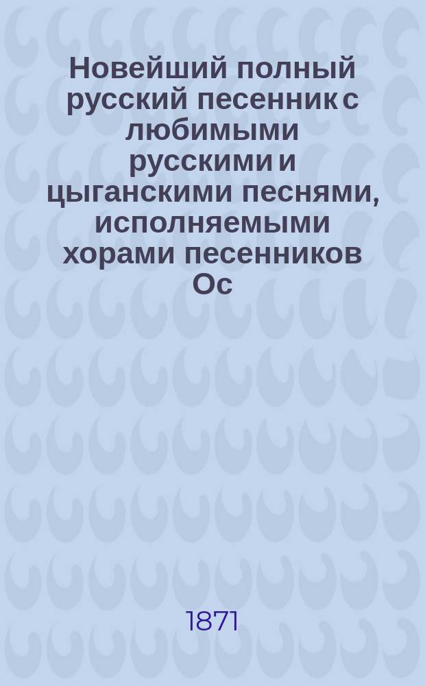 Новейший полный русский песенник с любимыми русскими и цыганскими песнями, исполняемыми хорами песенников Ос. Кольцова, Ив. Молчанова... и хорами московских цыган