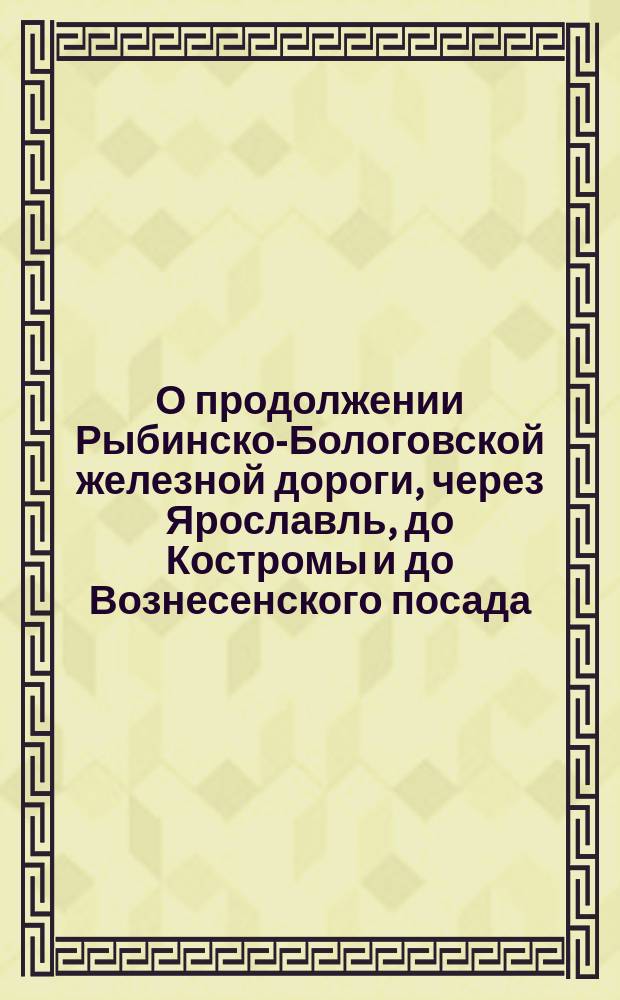 О продолжении Рыбинско-Бологовской железной дороги, через Ярославль, до Костромы и до Вознесенского посада (Иванова)