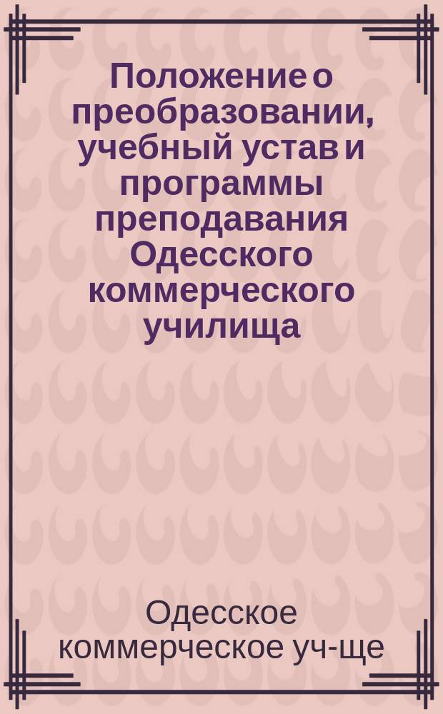 Положение о преобразовании, учебный устав и программы преподавания Одесского коммерческого училища : Утв. 25 нояб. 1869 г