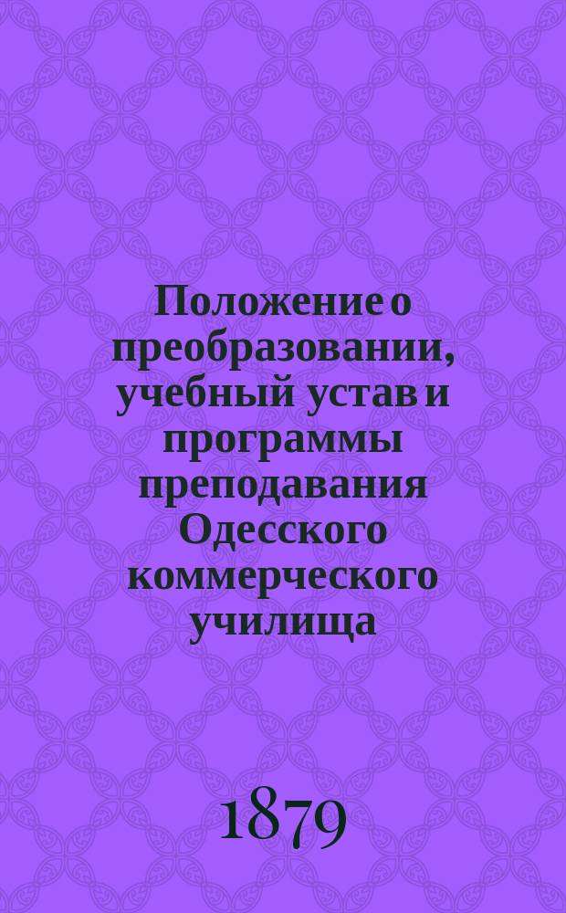 Положение о преобразовании, учебный устав и программы преподавания Одесского коммерческого училища : Утв. 25 нояб. 1869 г