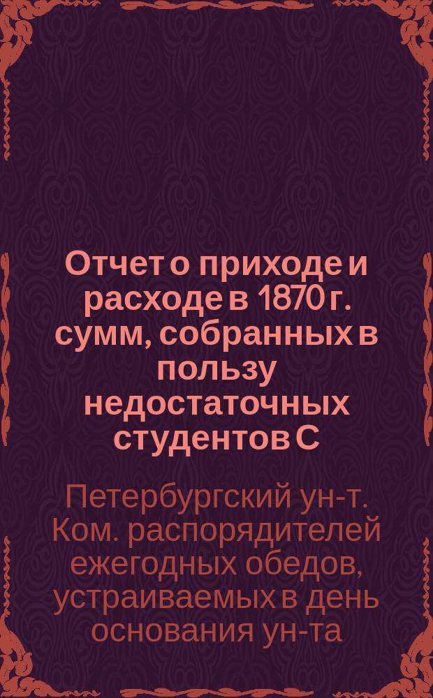 Отчет о приходе и расходе в 1870 г. сумм, собранных в пользу недостаточных студентов С.-Петербургского университета Комитетом распорядителей ежегодных обедов, устраиваемых в день основания Университета