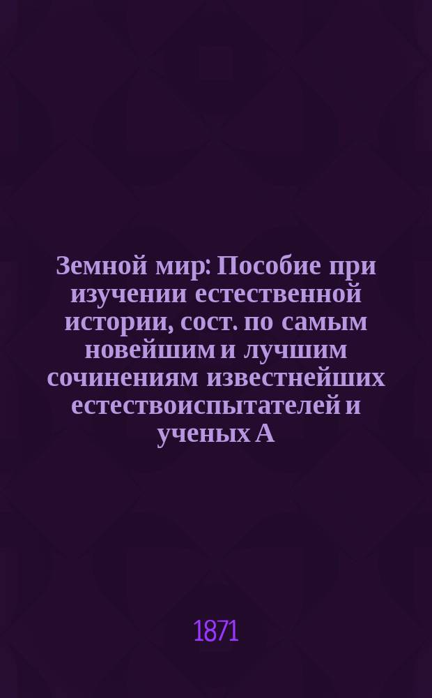 Земной мир : Пособие при изучении естественной истории, сост. по самым новейшим и лучшим сочинениям известнейших естествоиспытателей и ученых А. Семеновым