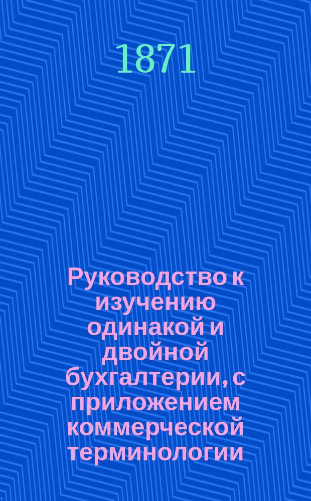 Руководство к изучению одинакой и двойной бухгалтерии, с приложением коммерческой терминологии : В 3 ч