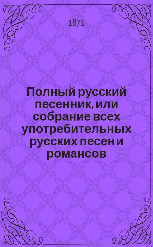 Полный русский песенник, или собрание всех употребительных русских песен и романсов, с прибавлением цыганских, малороссийских и куплетов [из] "Прекрасной Елены", "Орфей в аду" и других новейших опер и водевилей