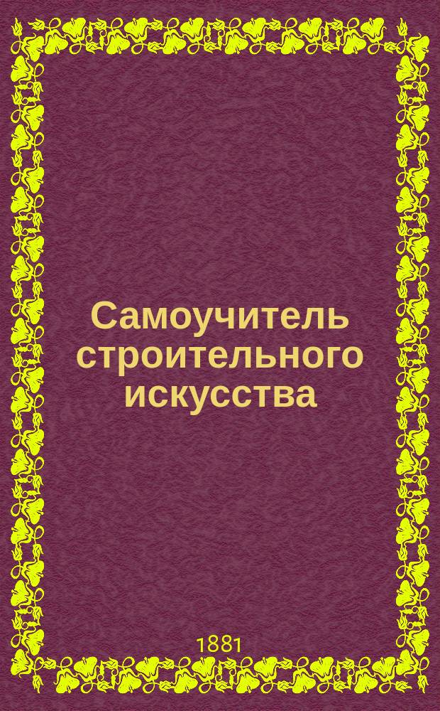 Самоучитель строительного искусства : Спец. руководство для архитекторов, столяров, плотников, мельников, каменщиков, печников и землевладельцев : В 4 кн.... : С присовокуплением нужнейших ст. из... Урочного положения для строит. работ