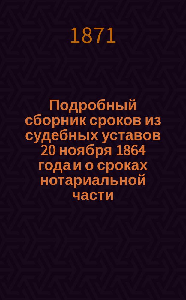 Подробный сборник сроков из судебных уставов 20 ноября 1864 года и о сроках нотариальной части : С разными разъяснениями и дополнением сроков по опекунским делам и по увольнению лиц от личной явки в качестве свидетелей